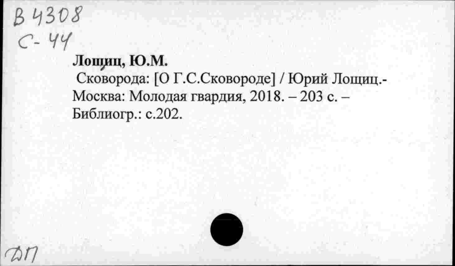 ﻿2
С- V/
Лош,иц, Ю.М.
Сковорода: [О Г.С.Сковороде] / Юрий Лощиц,-Москва: Молодая гвардия, 2018. - 203 с. -Библиогр.: с.202.
